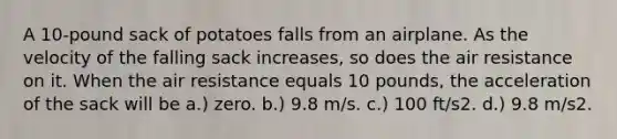 A 10-pound sack of potatoes falls from an airplane. As the velocity of the falling sack increases, so does the air resistance on it. When the air resistance equals 10 pounds, the acceleration of the sack will be a.) zero. b.) 9.8 m/s. c.) 100 ft/s2. d.) 9.8 m/s2.