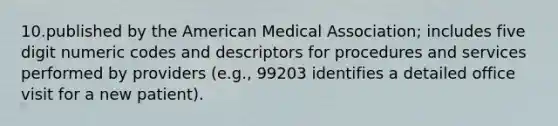 10.published by the American Medical Association; includes five digit numeric codes and descriptors for procedures and services performed by providers (e.g., 99203 identifies a detailed office visit for a new patient).