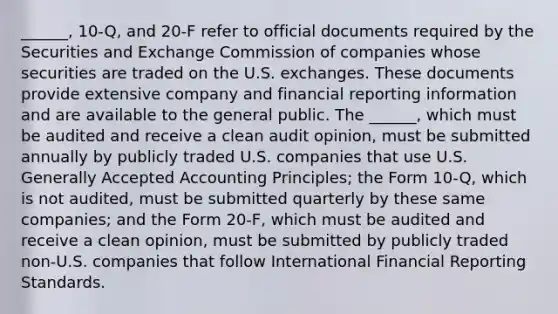 ______, 10-Q, and 20-F refer to official documents required by the Securities and Exchange Commission of companies whose securities are traded on the U.S. exchanges. These documents provide extensive company and financial reporting information and are available to the general public. The ______, which must be audited and receive a clean audit opinion, must be submitted annually by publicly traded U.S. companies that use U.S. Generally Accepted Accounting Principles; the Form 10-Q, which is not audited, must be submitted quarterly by these same companies; and the Form 20-F, which must be audited and receive a clean opinion, must be submitted by publicly traded non-U.S. companies that follow International Financial Reporting Standards.