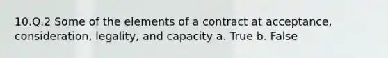 10.Q.2 Some of the elements of a contract at acceptance, consideration, legality, and capacity a. True b. False