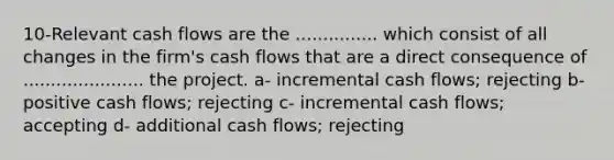 10-Relevant cash flows are the ............... which consist of all changes in the firm's cash flows that are a direct consequence of ...................... the project. a- incremental cash flows; rejecting b- positive cash flows; rejecting c- incremental cash flows; accepting d- additional cash flows; rejecting