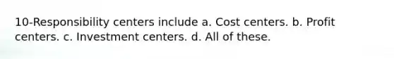 10-Responsibility centers include a. Cost centers. b. Profit centers. c. Investment centers. d. All of these.