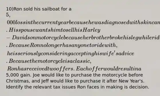 10)Ron sold his sailboat for a 5,000 loss in the current year because he was diagnosed with skin cancer. His spouse wants him to sell his Harley-Davidson motorcycle because her brother broke his leg while riding his motorcycle. Because Ron no longer has anyone to ride with, he is seriously considering accepting his wife's advice. Because the motorcycle is a classic, Ron has received two offers. Each offer would result in a5,000 gain. Joe would like to purchase the motorcycle before Christmas, and Jeff would like to purchase it after New Year's. Identify the relevant tax issues Ron faces in making is decision.