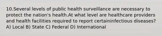 10.Several levels of public health surveillance are necessary to protect the nation's health.At what level are healthcare providers and health facilities required to report certaininfectious diseases? A) Local B) State C) Federal D) International