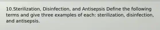 10.Sterilization, Disinfection, and Antisepsis Define the following terms and give three examples of each: sterilization, disinfection, and antisepsis.