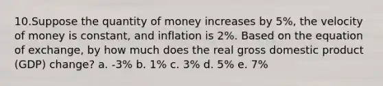 10.Suppose the quantity of money increases by 5%, the velocity of money is constant, and inflation is 2%. Based on the equation of exchange, by how much does the real gross domestic product (GDP) change? a. -3% b. 1% c. 3% d. 5% e. 7%