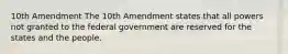 10th Amendment The 10th Amendment states that all powers not granted to the federal government are reserved for the states and the people.