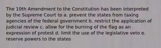 The 10th Amendment to the Constitution has been interpreted by the Supreme Court to a. prevent the states from taxing agencies of the federal government b. restrict the application of judicial review c. allow for the burning of the flag as an expression of protest d. limit the use of the legislative veto e. reserve powers to the states