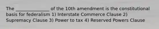 The _______________ of the 10th amendment is the constitutional basis for federalism 1) Interstate Commerce Clause 2) Supremacy Clause 3) Power to tax 4) Reserved Powers Clause