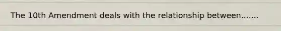 The 10th Amendment deals with the relationship between.......