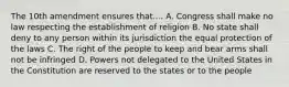 The 10th amendment ensures that.... A. Congress shall make no law respecting the establishment of religion B. No state shall deny to any person within its jurisdiction the equal protection of the laws C. The right of the people to keep and bear arms shall not be infringed D. Powers not delegated to the United States in the Constitution are reserved to the states or to the people