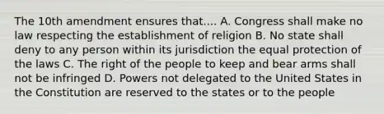 The 10th amendment ensures that.... A. Congress shall make no law respecting the establishment of religion B. No state shall deny to any person within its jurisdiction the equal protection of the laws C. The right of the people to keep and bear arms shall not be infringed D. Powers not delegated to the United States in the Constitution are reserved to the states or to the people