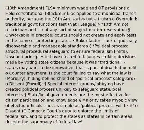 (10th Amendment) FLSA minimum wage and OT provisions o Held constitutional (Blackmun): as applied to a municipal transit authority, because the 10th Am. states but a truism o Overruled: traditional gov't functions test (Nat'l League) § *10th Am not restrictive: and is not any sort of subject matter reservation § Unworkable in practice: courts should not create and apply tests in the name of protecting states • Baker factor - lack of judicially discoverable and manageable standards § *Political process: structural procedural safeguard to ensure federalism limits § Unsound principle: to have elected fed. judges striking decisions made by voting state citizens because it was "traditional" - states may want to be innovative, that is part of dual fed benefit o Counter argument: Is the court failing to say what the law is (Marbury), hiding behind shield of "political process" safeguard? o Dissent (Powell): § Special interest groups/lobbying have created political process unlikely to safeguard state/local interests § State/local governments are the most effective for citizen participation and knowledge § Majority takes myopic view of elected officials - not as simple as 'political process will fix it' o Dissent (O'Connor): Court's duty to enforce the limits of federalism, and to protect the states as states in certain areas despite the supremacy of federal law!