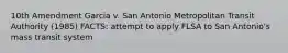 10th Amendment Garcia v. San Antonio Metropolitan Transit Authority (1985) FACTS: attempt to apply FLSA to San Antonio's mass transit system