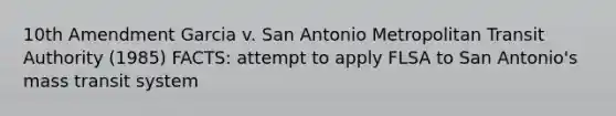 10th Amendment Garcia v. San Antonio Metropolitan Transit Authority (1985) FACTS: attempt to apply FLSA to San Antonio's mass transit system