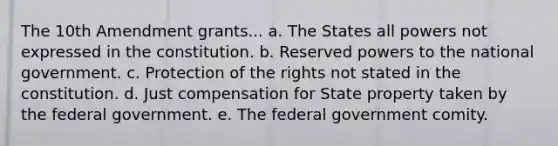 The 10th Amendment grants... a. The States all powers not expressed in the constitution. b. Reserved powers to the national government. c. Protection of the rights not stated in the constitution. d. Just compensation for State property taken by the federal government. e. The federal government comity.