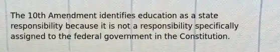 The 10th Amendment identifies education as a state responsibility because it is not a responsibility specifically assigned to the federal government in the Constitution.