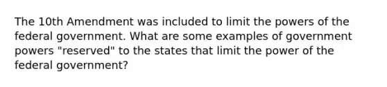 The 10th Amendment was included to limit the <a href='https://www.questionai.com/knowledge/kKSx9oT84t-powers-of' class='anchor-knowledge'>powers of</a> the federal government. What are some examples of government powers "reserved" to the states that limit the power of the federal government?