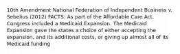 10th Amendment National Federation of Independent Business v. Sebelius (2012) FACTS: As part of the Affordable Care Act, Congress included a Medicaid Expansion. The Medicaid Expansion gave the states a choice of either accepting the expansion, and its additional costs, or giving up almost all of its Medicaid funding