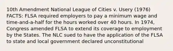 10th Amendment National League of Cities v. Usery (1976) FACTS: FLSA required employers to pay a minimum wage and time-and-a-half for the hours worked over 40 hours. In 1974, Congress amended FLSA to extend its coverage to employment by the States. The NLC sued to have the application of the FLSA to state and local government declared unconstitutional