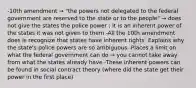 -10th amendment → "the powers not delegated to the federal government are reserved to the state or to the people" → does not give the states the police power ; it is an inherent power of the states it was not given to them -All the 10th amendment does is recognize that states have inherent rights: Explains why the state's police powers are so ambiguous -Places a limit on what the federal government can do → you cannot take away from what the states already have -These inherent powers can be found in social contract theory (where did the state get their power in the first place)