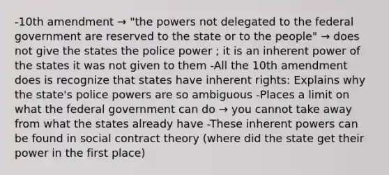 -10th amendment → "the powers not delegated to the federal government are reserved to the state or to the people" → does not give the states the police power ; it is an inherent power of the states it was not given to them -All the 10th amendment does is recognize that states have inherent rights: Explains why the state's police powers are so ambiguous -Places a limit on what the federal government can do → you cannot take away from what the states already have -These inherent powers can be found in social contract theory (where did the state get their power in the first place)