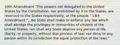 10th Amendment "The powers not delegated to the United States by the Constitution, nor prohibited by it to the States, are reserved to the States respectively, or the people." 14th Amendment "...No State shall make or enforce any law which shall abridge the privileges or immunities of citizens of the United States; nor shall any State deprive any person of life, liberty, or property, without due process of law; nor deny to any person within its jurisdiction the equal protection of the laws."