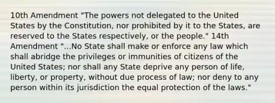 10th Amendment "The powers not delegated to the United States by the Constitution, nor prohibited by it to the States, are reserved to the States respectively, or the people." 14th Amendment "...No State shall make or enforce any law which shall abridge the privileges or immunities of citizens of the United States; nor shall any State deprive any person of life, liberty, or property, without due process of law; nor deny to any person within its jurisdiction the equal protection of the laws."