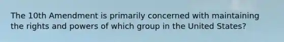 The 10th Amendment is primarily concerned with maintaining the rights and powers of which group in the United States?