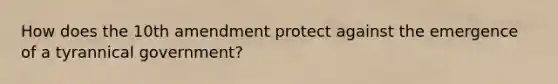 How does the 10th amendment protect against the emergence of a tyrannical government?