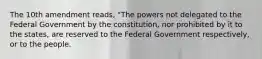 The 10th amendment reads, "The powers not delegated to the Federal Government by the constitution, nor prohibited by it to the states, are reserved to the Federal Government respectively, or to the people.