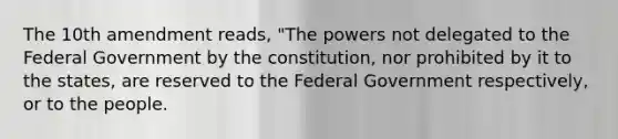 The 10th amendment reads, "The powers not delegated to the Federal Government by the constitution, nor prohibited by it to the states, are reserved to the Federal Government respectively, or to the people.