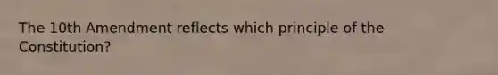 The 10th Amendment reflects which principle of the Constitution?