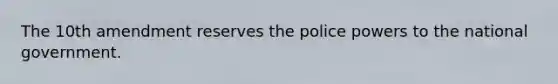 The 10th amendment reserves the police powers to the national government.