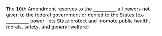 The 10th Amendment reserves to the __________ all powers not given to the federal government or denied to the States (ex- __________ power: lets State protect and promote public health, morals, safety, and general welfare)