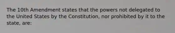 The 10th Amendment states that the powers not delegated to the United States by the Constitution, nor prohibited by it to the state, are: