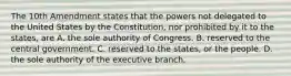 The 10th Amendment states that the powers not delegated to the United States by the Constitution, nor prohibited by it to the states, are A. the sole authority of Congress. B. reserved to the central government. C. reserved to the states, or the people. D. the sole authority of the executive branch.