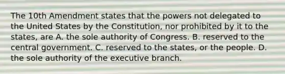 The 10th Amendment states that the powers not delegated to the United States by the Constitution, nor prohibited by it to the states, are A. the sole authority of Congress. B. reserved to the central government. C. reserved to the states, or the people. D. the sole authority of the executive branch.