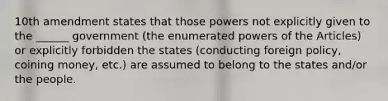 10th amendment states that those powers not explicitly given to the ______ government (the enumerated powers of the Articles) or explicitly forbidden the states (conducting foreign policy, coining money, etc.) are assumed to belong to the states and/or the people.