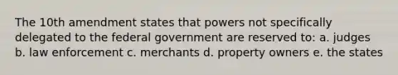 The 10th amendment states that powers not specifically delegated to the federal government are reserved to: a. judges b. law enforcement c. merchants d. property owners e. the states