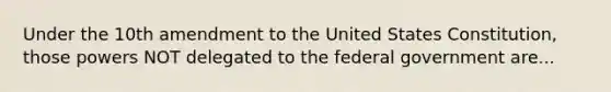 Under the 10th amendment to the United States Constitution, those powers NOT delegated to the federal government are...