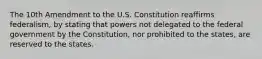 The 10th Amendment to the U.S. Constitution reaffirms federalism, by stating that powers not delegated to the federal government by the Constitution, nor prohibited to the states, are reserved to the states.