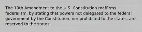 The 10th Amendment to the U.S. Constitution reaffirms federalism, by stating that powers not delegated to the federal government by the Constitution, nor prohibited to the states, are reserved to the states.