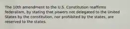 The 10th amendment to the U.S. Constitution reaffirms federalism, by stating that powers not delegated to the United States by the constitution, nor prohibited by the states, are reserved to the states.