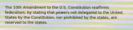 The 10th Amendment to the U.S. Constitution reaffirms federalism, by stating that powers not delegated to the United States by the Constitution, nor prohibited by the states, are reserved to the states.