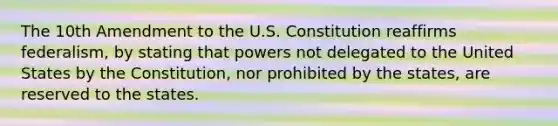 The 10th Amendment to the U.S. Constitution reaffirms federalism, by stating that powers not delegated to the United States by the Constitution, nor prohibited by the states, are reserved to the states.