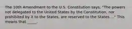 The 10th Amendment to the U.S. Constitution says, "The powers not delegated to the United States by the Constitution, nor prohibited by it to the States, are reserved to the States...." This means that _____.