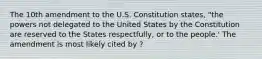 The 10th amendment to the U.S. Constitution states, "the powers not delegated to the United States by the Constitution are reserved to the States respectfully, or to the people.' The amendment is most likely cited by ?