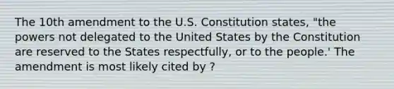 The 10th amendment to the U.S. Constitution states, "the powers not delegated to the United States by the Constitution are reserved to the States respectfully, or to the people.' The amendment is most likely cited by ?