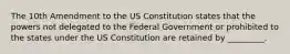 The 10th Amendment to the US Constitution states that the powers not delegated to the Federal Government or prohibited to the states under the US Constitution are retained by _________.